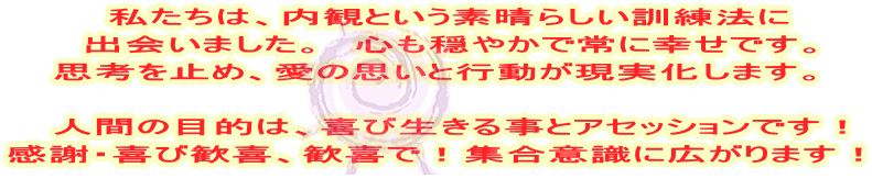 　私たちは、内観という素晴らしい訓練法に 　出会いました。　心も穏やかで常に幸せです。 思考を止め、愛の思いと行動が現実化します。  　人間の目的は、喜び生きる事とアセッションです！ 感謝・喜び歓喜、歓喜で！集合意識に広がります！