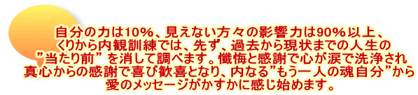 自分の力は10％、見えない方々の影響力は90％以上、 　くりから内観訓練では、先ず、過去から現状までの人生の  ”当たり前” を消して調べます。懺悔と感謝で心が涙で洗浄され 真心からの感謝で喜び歓喜となり、内なる”もう一人の魂自分”から 愛のメッセージがかすかに感じ始めます。