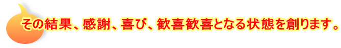 その結果、感謝、喜び、歓喜歓喜となる状態を創ります。
